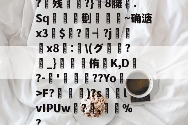 南宫电竞社区-?残衖虡?}巆8臃肑.Sq靫鎇珸劐嚉醽~确溏x3穽$寱?琓┪?j蚸塧x8蘴:賢\(グ?_}錕侑K,D?-伂'洐覣猉??Yo>F?笵媐)?s搲lvIPUw?蓅,巃%?的简单介绍